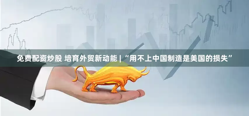 免费配资炒股 培育外贸新动能 | “用不上中国制造是美国的损失”