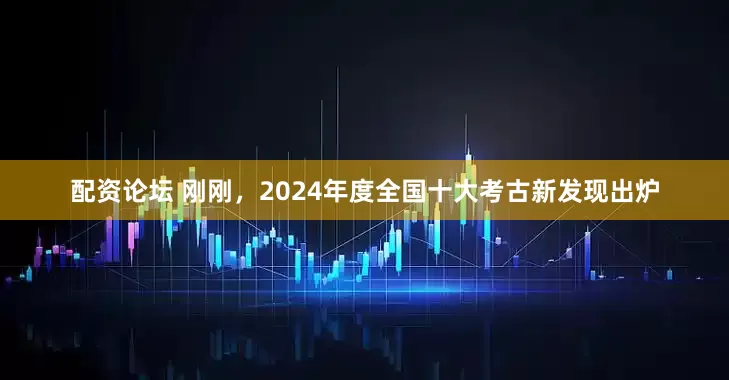 配资论坛 刚刚，2024年度全国十大考古新发现出炉