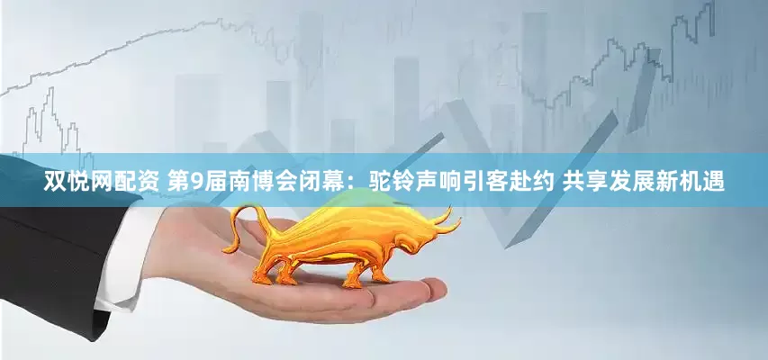 双悦网配资 第9届南博会闭幕：驼铃声响引客赴约 共享发展新机遇