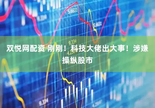 双悦网配资 刚刚！科技大佬出大事！涉嫌操纵股市