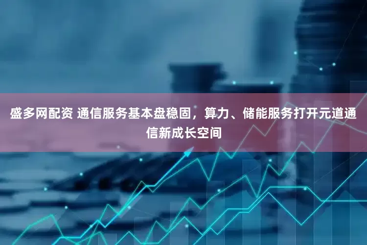 盛多网配资 通信服务基本盘稳固，算力、储能服务打开元道通信新成长空间