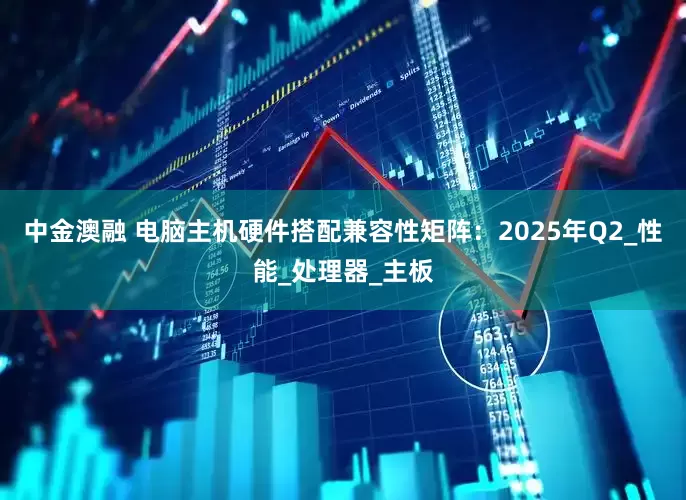 中金澳融 电脑主机硬件搭配兼容性矩阵：2025年Q2_性能_处理器_主板