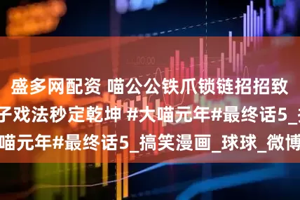盛多网配资 喵公公铁爪锁链招招致命，熊大师帽子戏法秒定乾坤 #大喵元年#最终话5_搞笑漫画_球球_微博