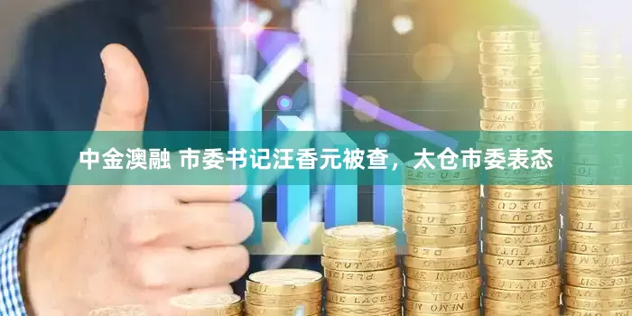中金澳融 市委书记汪香元被查，太仓市委表态