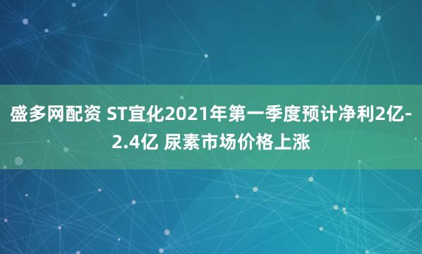 盛多网配资 ST宜化2021年第一季度预计净利2亿-2.4亿 尿素市场价格上涨
