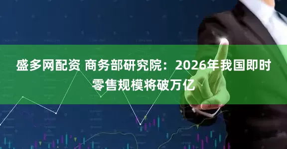 盛多网配资 商务部研究院：2026年我国即时零售规模将破万亿