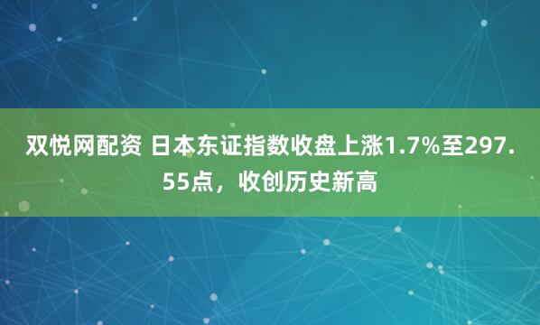双悦网配资 日本东证指数收盘上涨1.7%至297.55点，收创历史新高