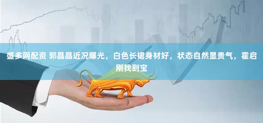 盛多网配资 郭晶晶近况曝光，白色长裙身材好，状态自然显贵气，霍启刚找到宝