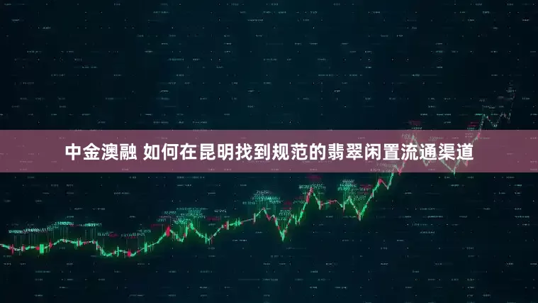 中金澳融 如何在昆明找到规范的翡翠闲置流通渠道